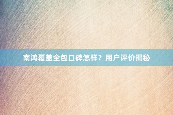 南鸿覆盖全包口碑怎样？用户评价揭秘
