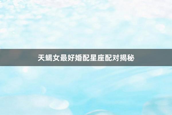 天蝎女最好婚配星座配对揭秘